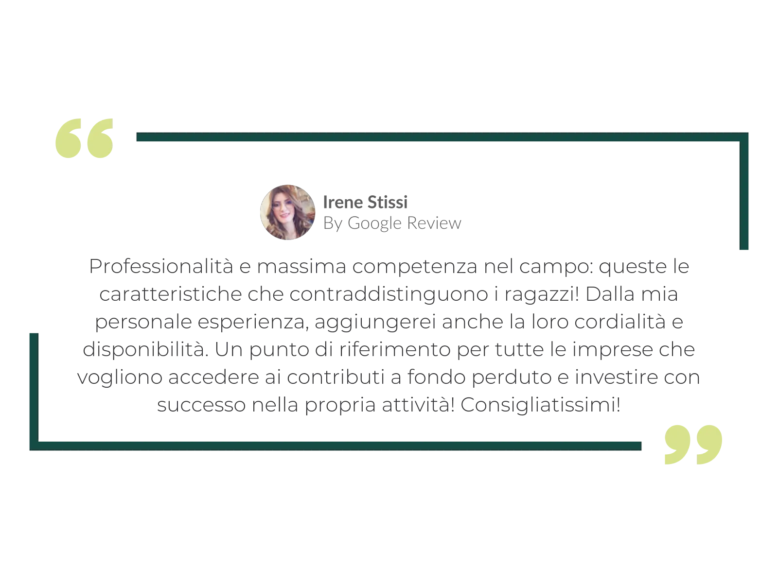 Irene Stissi, recensione su Google: «Professionalità e massima competenza nel campo: queste le caratteristiche che contraddistinguono i ragazzi! Dalla mia personale esperienza, aggiungerei anche la loro cordialità e disponibilità. Un punto di riferimento per tutte le imprese che vogliono accedere ai contributi a fondo perduto e investire con successo nella propria attività! Consigliatissimi!»